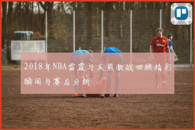 2018年NBA雷霆与灰熊激战回顾精彩瞬间与赛后分析