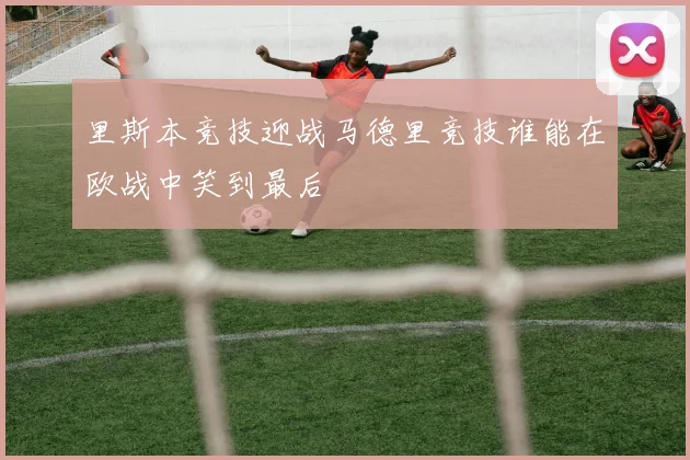 里斯本竞技迎战马德里竞技谁能在欧战中笑到最后