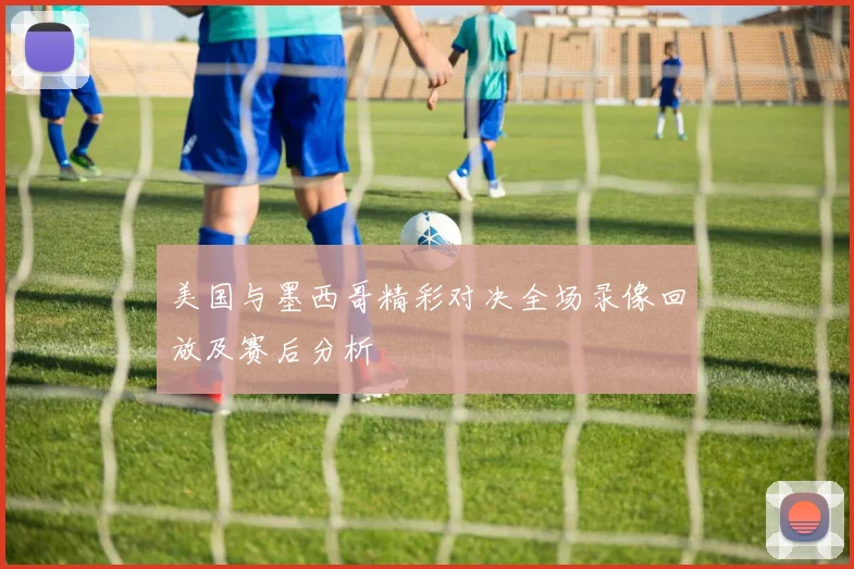 美国与墨西哥精彩对决全场录像回放及赛后分析