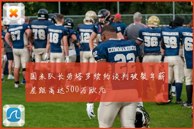 国米队长劳塔罗续约谈判破裂年薪差距高达500万欧元