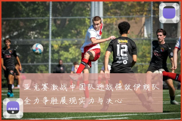 亚竞赛激战中国队迎战强敌伊朗队全力争胜展现实力与决心