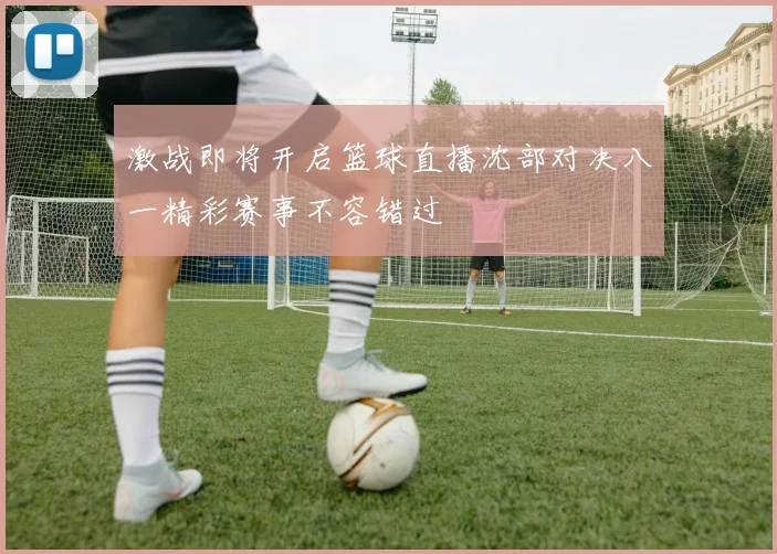 激战即将开启篮球直播沈部对决八一精彩赛事不容错过