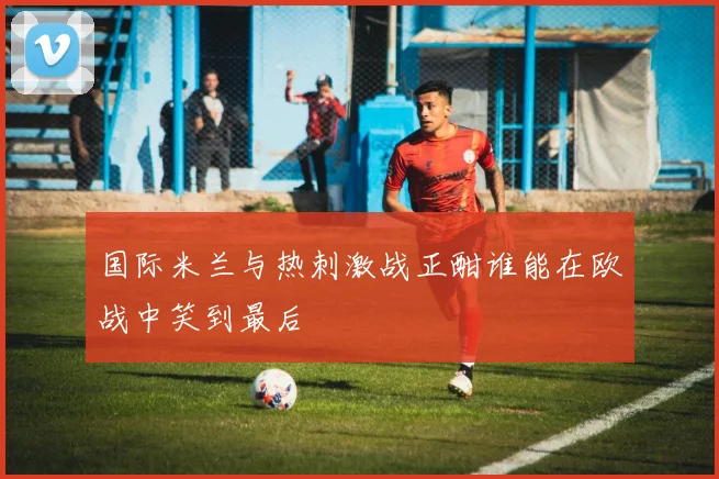 国际米兰与热刺激战正酣谁能在欧战中笑到最后