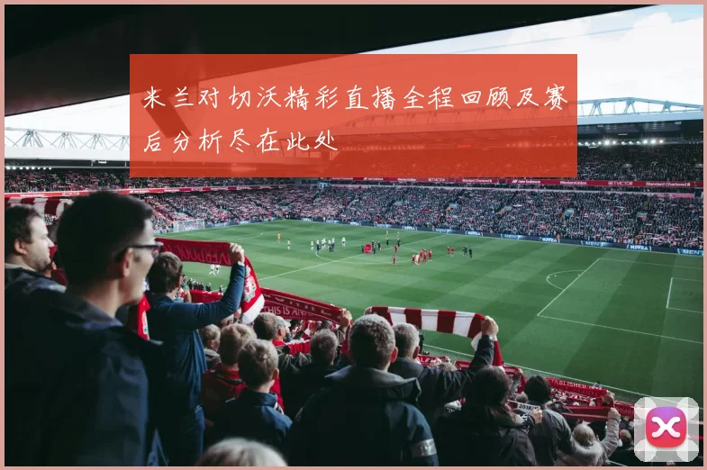 米兰对切沃精彩直播全程回顾及赛后分析尽在此处
