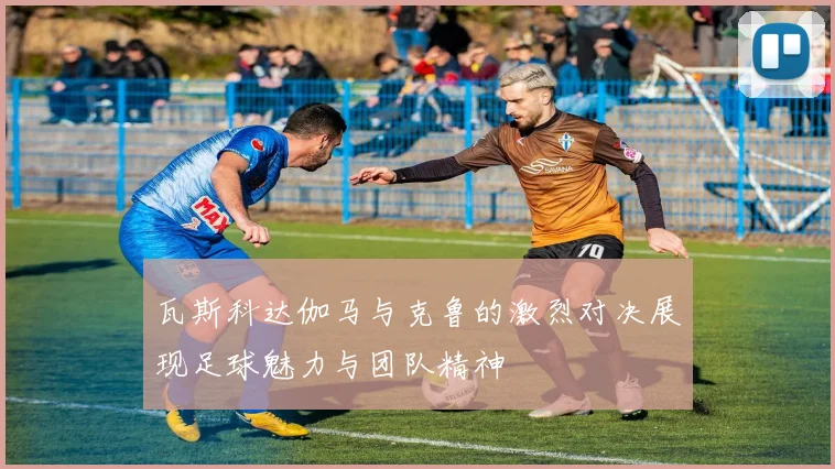 瓦斯科达伽马与克鲁的激烈对决展现足球魅力与团队精神
