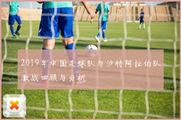 2019年中国足球队与沙特阿拉伯队激战回顾与分析