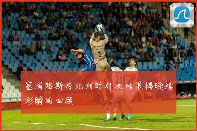 塞浦路斯与比利时对决结果揭晓精彩瞬间回顾