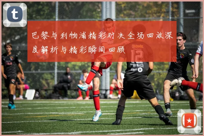 巴黎与利物浦精彩对决全场回放深度解析与精彩瞬间回顾