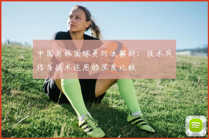 中国与韩国球员对决解析：技术风格与战术运用的深度比较